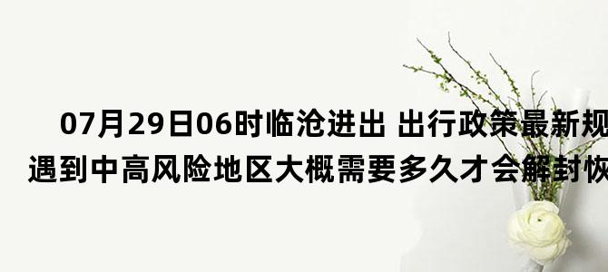 '07月29日06时临沧进出 出行政策最新规定 如遇到中高风险地区大概需要多久才会解封恢复正常出行'